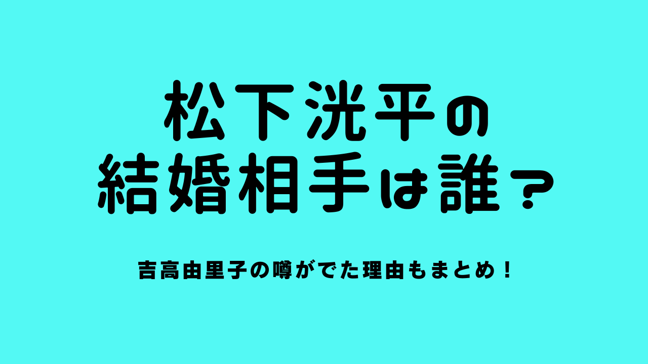 松下洸平の結婚相手は誰？吉高由里子の噂がでた理由もまとめ！