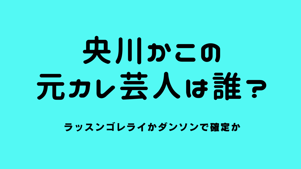 央川かこの元カレ芸人は誰？ラッスンゴレライかダンソンで確定か